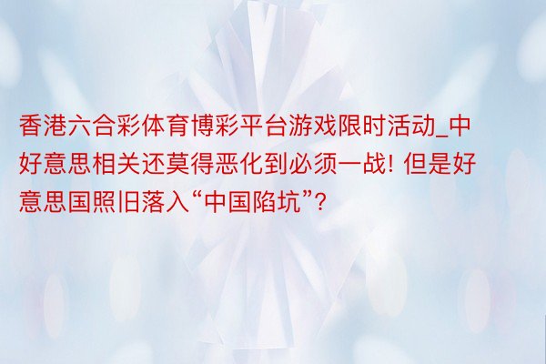 香港六合彩体育博彩平台游戏限时活动_中好意思相关还莫得恶化到必须一战! 但是好意思国照旧落入“中国陷坑”?