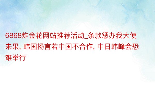 6868炸金花网站推荐活动_条款惩办我大使未果, 韩国扬言若中国不合作, 中日韩峰会恐难举行