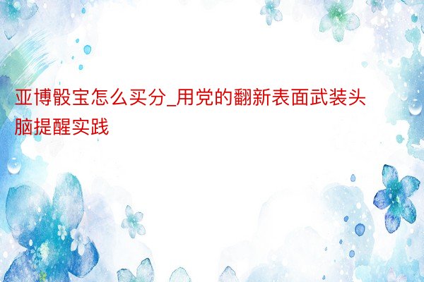 亚博骰宝怎么买分_用党的翻新表面武装头脑提醒实践