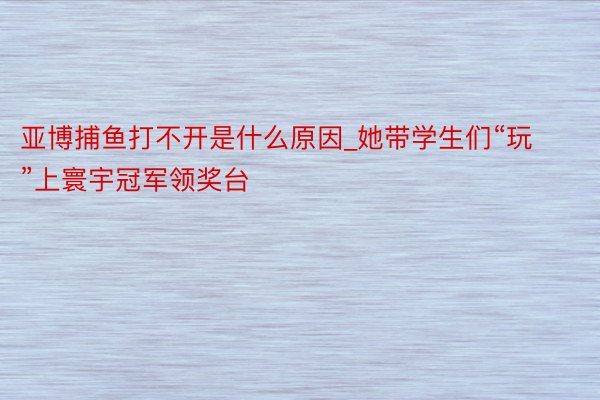 亚博捕鱼打不开是什么原因_她带学生们“玩”上寰宇冠军领奖台